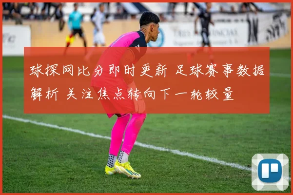 球探网比分即时更新 足球赛事数据解析 关注焦点转向下一轮较量