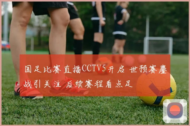 国足比赛直播CCTV5开启 世预赛鏖战引关注 后续赛程看点足
