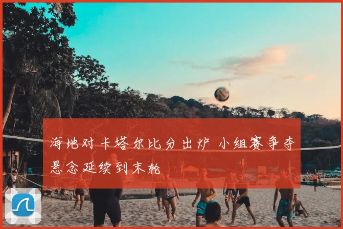 海地对卡塔尔比分出炉 小组赛争夺悬念延续到末轮