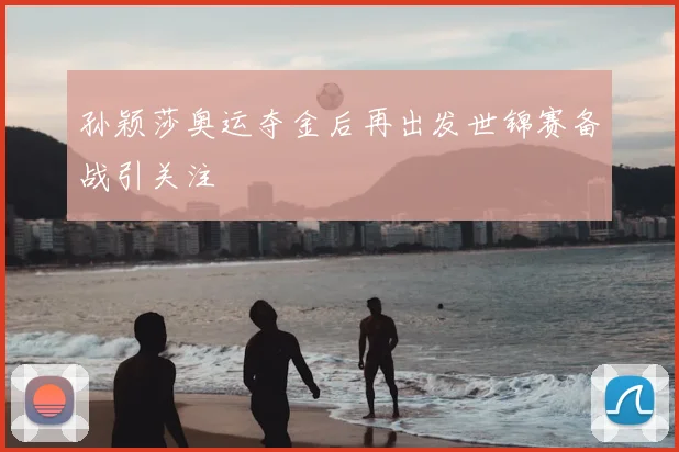 孙颖莎奥运夺金后再出发世锦赛备战引关注