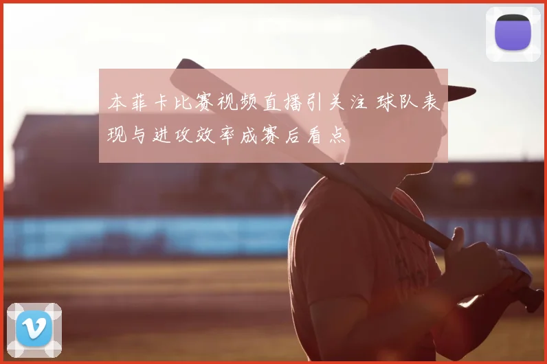 本菲卡比赛视频直播引关注 球队表现与进攻效率成赛后看点