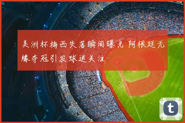美洲杯梅西失落瞬间曝光 阿根廷无缘夺冠引发球迷关注