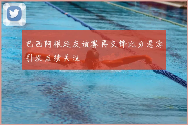 巴西阿根廷友谊赛再交锋比分悬念引发后续关注