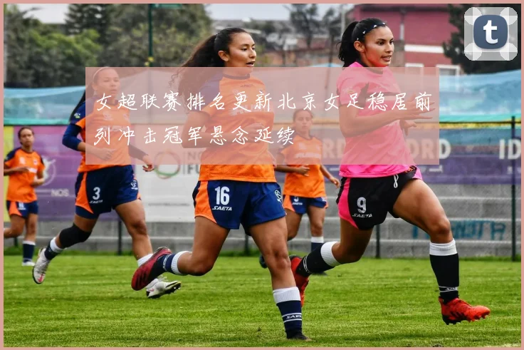 女超联赛排名更新北京女足稳居前列冲击冠军悬念延续