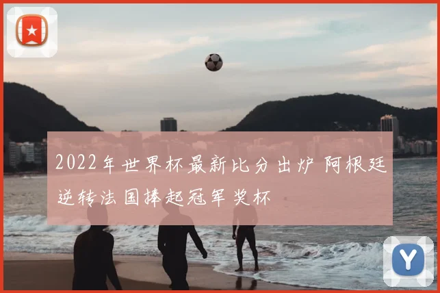 2022年世界杯最新比分出炉 阿根廷逆转法国捧起冠军奖杯
