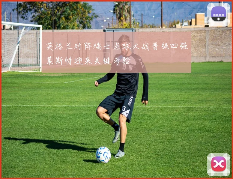 英格兰对阵瑞士点球大战晋级四强莱斯特迎来关键考验