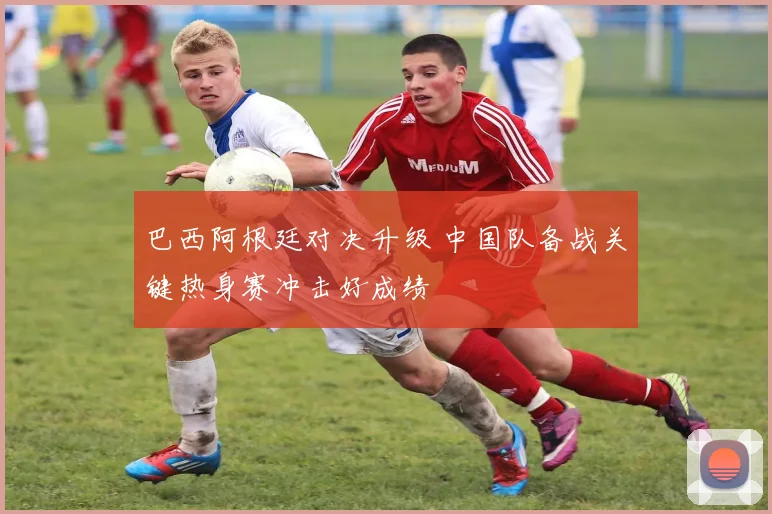 巴西阿根廷对决升级 中国队备战关键热身赛冲击好成绩