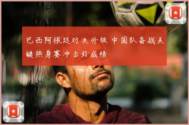 巴西阿根廷对决升级 中国队备战关键热身赛冲击好成绩