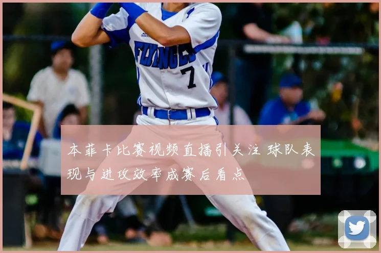 本菲卡比赛视频直播引关注 球队表现与进攻效率成赛后看点