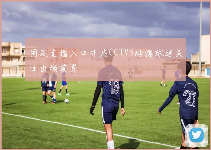 国足直播入口开启CCTV5转播球迷关注出线前景