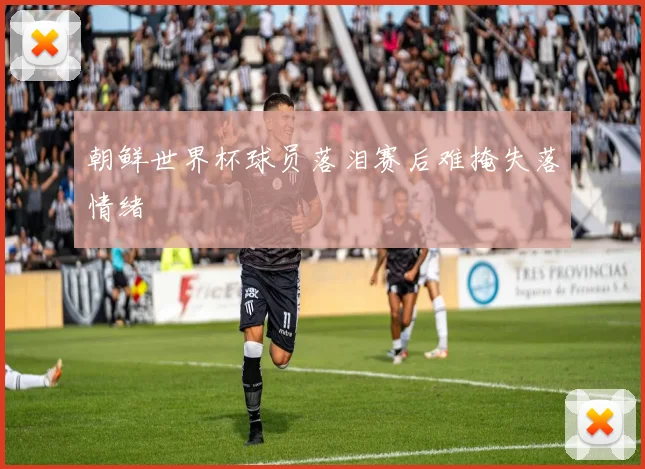 朝鲜世界杯球员落泪赛后难掩失落情绪
