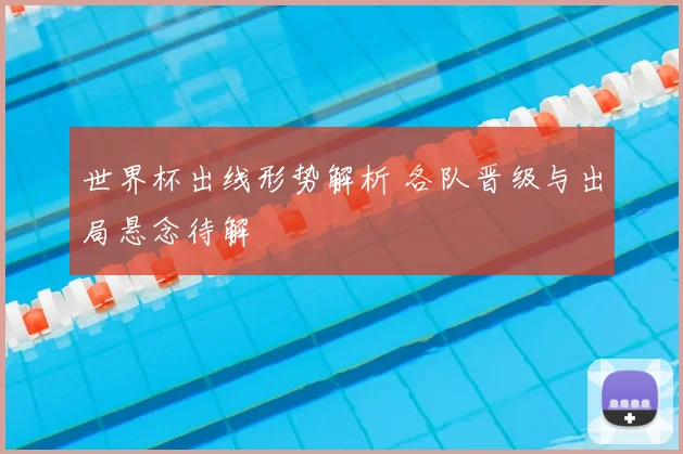 世界杯出线形势解析 各队晋级与出局悬念待解