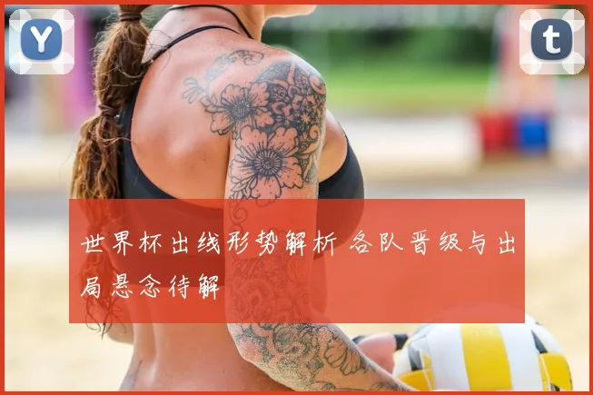 世界杯出线形势解析 各队晋级与出局悬念待解