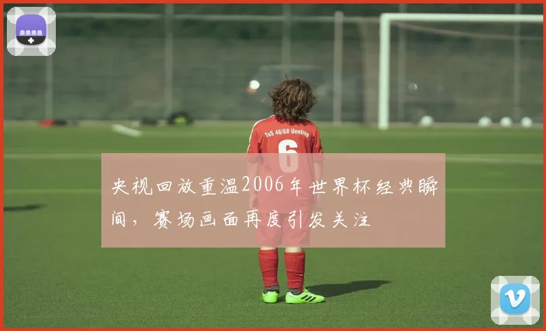 央视回放重温2006年世界杯经典瞬间,赛场画面再度引发关注