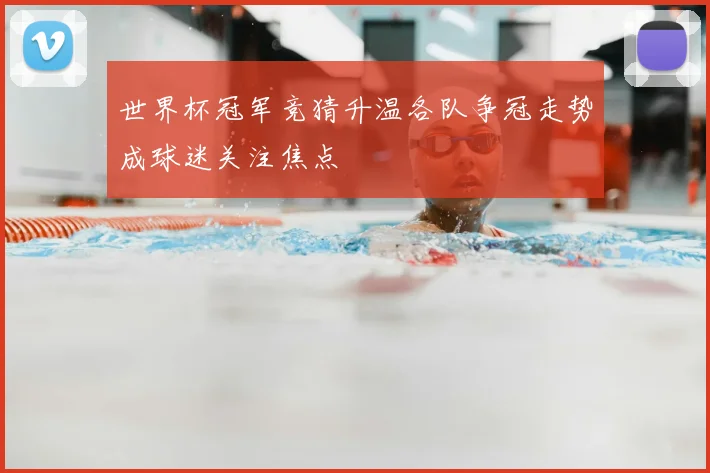 世界杯冠军竞猜升温各队争冠走势成球迷关注焦点