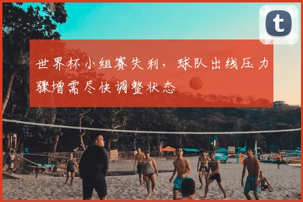 世界杯小组赛失利,球队出线压力骤增需尽快调整状态