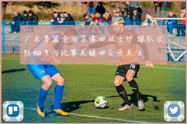 广东男篮全场录像回放出炉 球队攻防细节与比赛关键回合受关注